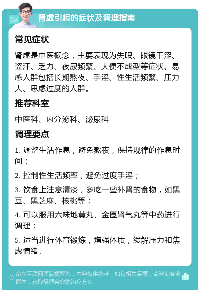 肾虚引起的症状及调理指南 常见症状 肾虚是中医概念，主要表现为失眠、眼镜干涩、盗汗、乏力、夜尿频繁、大便不成型等症状。易感人群包括长期熬夜、手淫、性生活频繁、压力大、思虑过度的人群。 推荐科室 中医科、内分泌科、泌尿科 调理要点 1. 调整生活作息，避免熬夜，保持规律的作息时间； 2. 控制性生活频率，避免过度手淫； 3. 饮食上注意清淡，多吃一些补肾的食物，如黑豆、黑芝麻、核桃等； 4. 可以服用六味地黄丸、金匮肾气丸等中药进行调理； 5. 适当进行体育锻炼，增强体质，缓解压力和焦虑情绪。