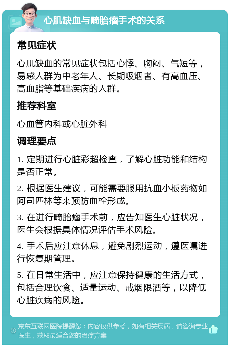 心肌缺血与畸胎瘤手术的关系 常见症状 心肌缺血的常见症状包括心悸、胸闷、气短等，易感人群为中老年人、长期吸烟者、有高血压、高血脂等基础疾病的人群。 推荐科室 心血管内科或心脏外科 调理要点 1. 定期进行心脏彩超检查，了解心脏功能和结构是否正常。 2. 根据医生建议，可能需要服用抗血小板药物如阿司匹林等来预防血栓形成。 3. 在进行畸胎瘤手术前，应告知医生心脏状况，医生会根据具体情况评估手术风险。 4. 手术后应注意休息，避免剧烈运动，遵医嘱进行恢复期管理。 5. 在日常生活中，应注意保持健康的生活方式，包括合理饮食、适量运动、戒烟限酒等，以降低心脏疾病的风险。