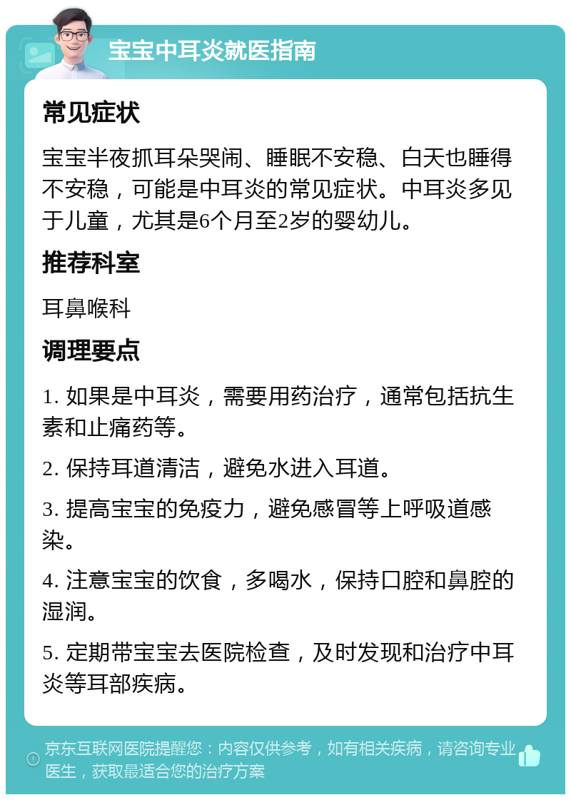 宝宝中耳炎就医指南 常见症状 宝宝半夜抓耳朵哭闹、睡眠不安稳、白天也睡得不安稳，可能是中耳炎的常见症状。中耳炎多见于儿童，尤其是6个月至2岁的婴幼儿。 推荐科室 耳鼻喉科 调理要点 1. 如果是中耳炎，需要用药治疗，通常包括抗生素和止痛药等。 2. 保持耳道清洁，避免水进入耳道。 3. 提高宝宝的免疫力，避免感冒等上呼吸道感染。 4. 注意宝宝的饮食，多喝水，保持口腔和鼻腔的湿润。 5. 定期带宝宝去医院检查，及时发现和治疗中耳炎等耳部疾病。