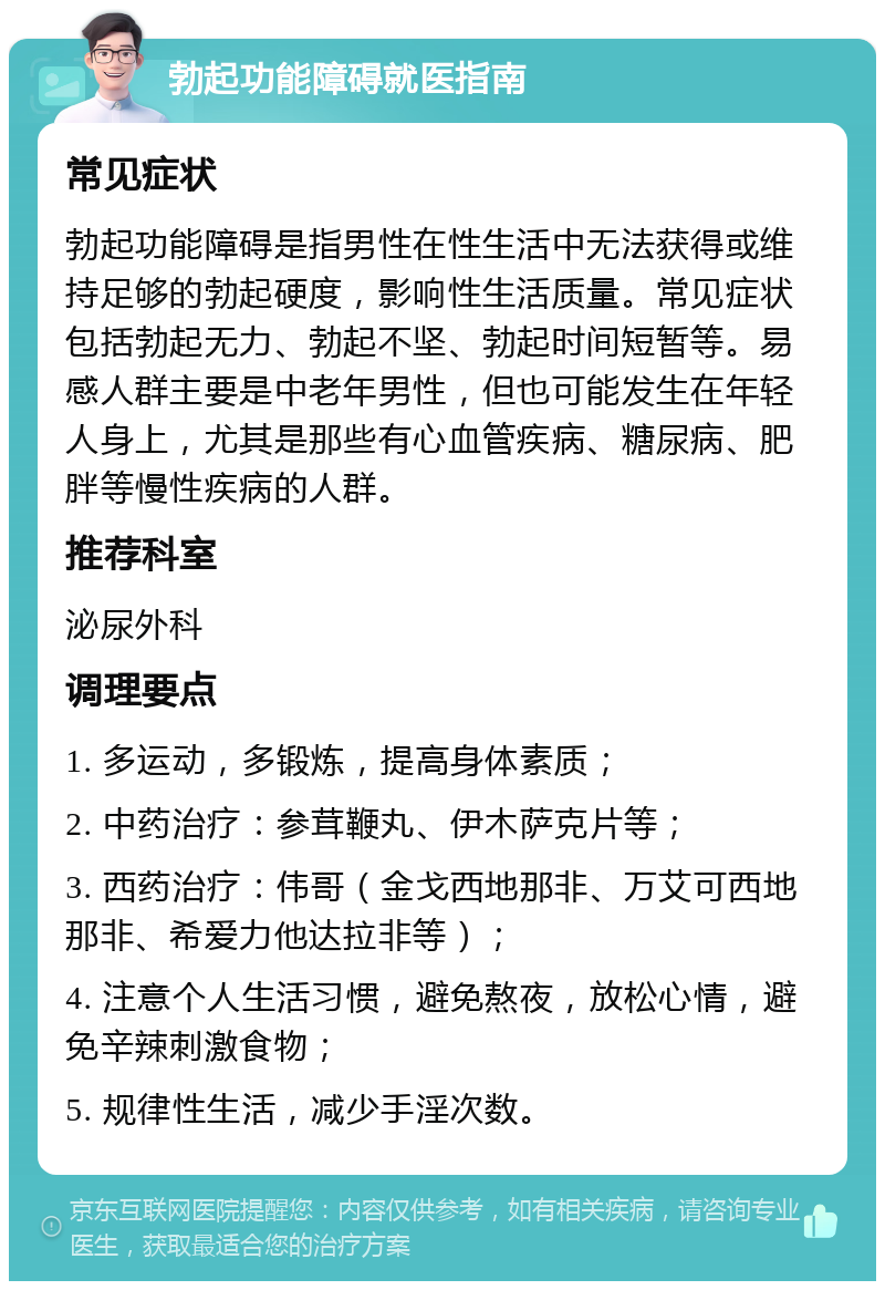 勃起功能障碍就医指南 常见症状 勃起功能障碍是指男性在性生活中无法获得或维持足够的勃起硬度，影响性生活质量。常见症状包括勃起无力、勃起不坚、勃起时间短暂等。易感人群主要是中老年男性，但也可能发生在年轻人身上，尤其是那些有心血管疾病、糖尿病、肥胖等慢性疾病的人群。 推荐科室 泌尿外科 调理要点 1. 多运动，多锻炼，提高身体素质； 2. 中药治疗：参茸鞭丸、伊木萨克片等； 3. 西药治疗：伟哥（金戈西地那非、万艾可西地那非、希爱力他达拉非等）； 4. 注意个人生活习惯，避免熬夜，放松心情，避免辛辣刺激食物； 5. 规律性生活，减少手淫次数。