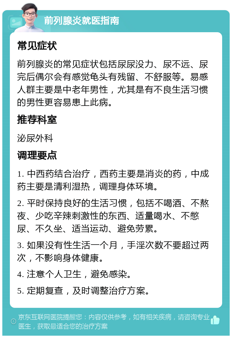 前列腺炎就医指南 常见症状 前列腺炎的常见症状包括尿尿没力、尿不远、尿完后偶尔会有感觉龟头有残留、不舒服等。易感人群主要是中老年男性，尤其是有不良生活习惯的男性更容易患上此病。 推荐科室 泌尿外科 调理要点 1. 中西药结合治疗，西药主要是消炎的药，中成药主要是清利湿热，调理身体环境。 2. 平时保持良好的生活习惯，包括不喝酒、不熬夜、少吃辛辣刺激性的东西、适量喝水、不憋尿、不久坐、适当运动、避免劳累。 3. 如果没有性生活一个月，手淫次数不要超过两次，不影响身体健康。 4. 注意个人卫生，避免感染。 5. 定期复查，及时调整治疗方案。