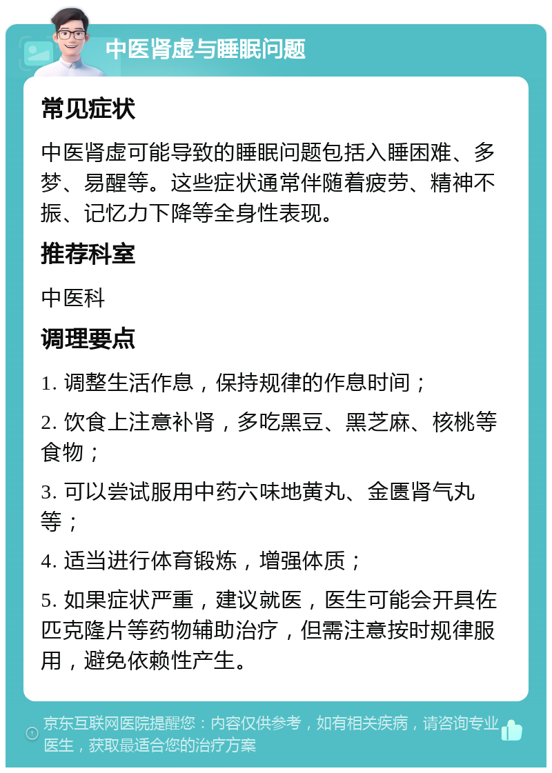 中医肾虚与睡眠问题 常见症状 中医肾虚可能导致的睡眠问题包括入睡困难、多梦、易醒等。这些症状通常伴随着疲劳、精神不振、记忆力下降等全身性表现。 推荐科室 中医科 调理要点 1. 调整生活作息，保持规律的作息时间； 2. 饮食上注意补肾，多吃黑豆、黑芝麻、核桃等食物； 3. 可以尝试服用中药六味地黄丸、金匮肾气丸等； 4. 适当进行体育锻炼，增强体质； 5. 如果症状严重，建议就医，医生可能会开具佐匹克隆片等药物辅助治疗，但需注意按时规律服用，避免依赖性产生。