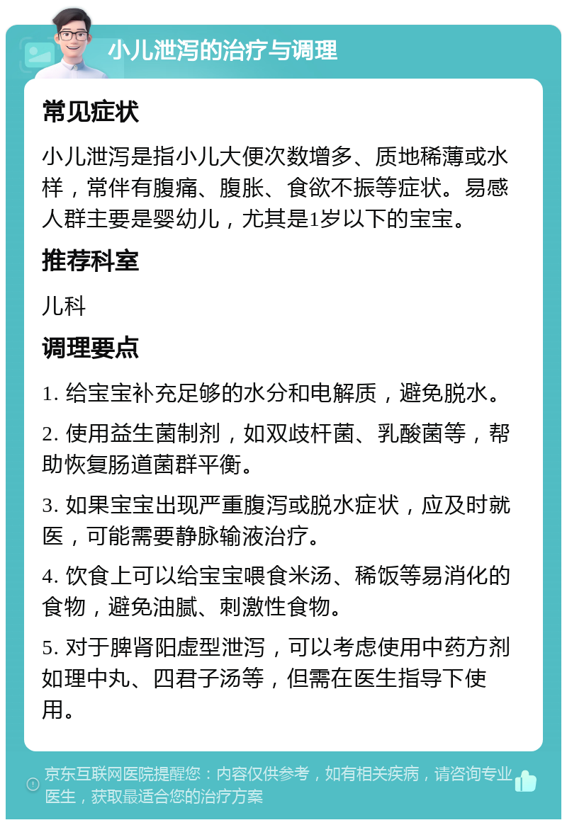 小儿泄泻的治疗与调理 常见症状 小儿泄泻是指小儿大便次数增多、质地稀薄或水样，常伴有腹痛、腹胀、食欲不振等症状。易感人群主要是婴幼儿，尤其是1岁以下的宝宝。 推荐科室 儿科 调理要点 1. 给宝宝补充足够的水分和电解质，避免脱水。 2. 使用益生菌制剂，如双歧杆菌、乳酸菌等，帮助恢复肠道菌群平衡。 3. 如果宝宝出现严重腹泻或脱水症状，应及时就医，可能需要静脉输液治疗。 4. 饮食上可以给宝宝喂食米汤、稀饭等易消化的食物，避免油腻、刺激性食物。 5. 对于脾肾阳虚型泄泻，可以考虑使用中药方剂如理中丸、四君子汤等，但需在医生指导下使用。