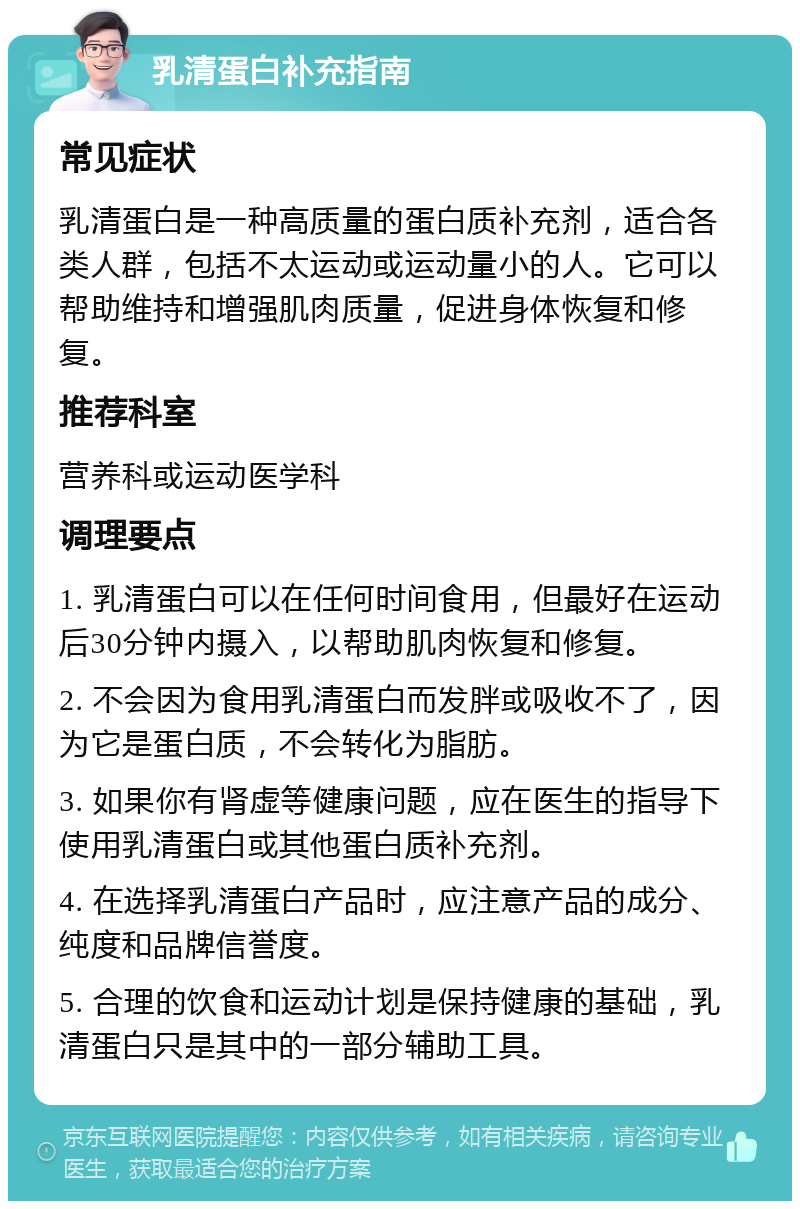 乳清蛋白补充指南 常见症状 乳清蛋白是一种高质量的蛋白质补充剂，适合各类人群，包括不太运动或运动量小的人。它可以帮助维持和增强肌肉质量，促进身体恢复和修复。 推荐科室 营养科或运动医学科 调理要点 1. 乳清蛋白可以在任何时间食用，但最好在运动后30分钟内摄入，以帮助肌肉恢复和修复。 2. 不会因为食用乳清蛋白而发胖或吸收不了，因为它是蛋白质，不会转化为脂肪。 3. 如果你有肾虚等健康问题，应在医生的指导下使用乳清蛋白或其他蛋白质补充剂。 4. 在选择乳清蛋白产品时，应注意产品的成分、纯度和品牌信誉度。 5. 合理的饮食和运动计划是保持健康的基础，乳清蛋白只是其中的一部分辅助工具。