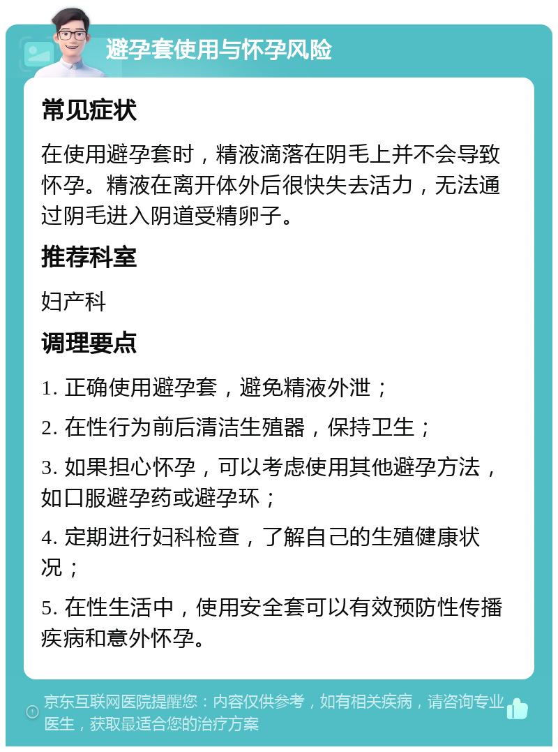 避孕套使用与怀孕风险 常见症状 在使用避孕套时，精液滴落在阴毛上并不会导致怀孕。精液在离开体外后很快失去活力，无法通过阴毛进入阴道受精卵子。 推荐科室 妇产科 调理要点 1. 正确使用避孕套，避免精液外泄； 2. 在性行为前后清洁生殖器，保持卫生； 3. 如果担心怀孕，可以考虑使用其他避孕方法，如口服避孕药或避孕环； 4. 定期进行妇科检查，了解自己的生殖健康状况； 5. 在性生活中，使用安全套可以有效预防性传播疾病和意外怀孕。