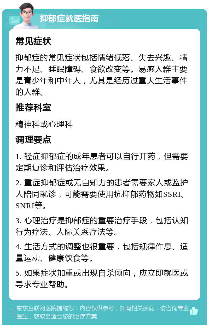 抑郁症就医指南 常见症状 抑郁症的常见症状包括情绪低落、失去兴趣、精力不足、睡眠障碍、食欲改变等。易感人群主要是青少年和中年人，尤其是经历过重大生活事件的人群。 推荐科室 精神科或心理科 调理要点 1. 轻症抑郁症的成年患者可以自行开药，但需要定期复诊和评估治疗效果。 2. 重症抑郁症或无自知力的患者需要家人或监护人陪同就诊，可能需要使用抗抑郁药物如SSRI、SNRI等。 3. 心理治疗是抑郁症的重要治疗手段，包括认知行为疗法、人际关系疗法等。 4. 生活方式的调整也很重要，包括规律作息、适量运动、健康饮食等。 5. 如果症状加重或出现自杀倾向，应立即就医或寻求专业帮助。