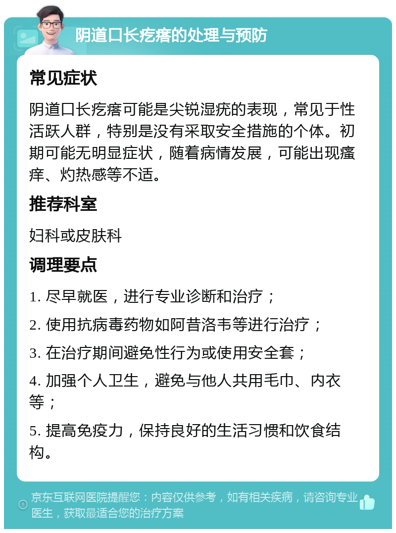 阴道口长疙瘩的处理与预防 常见症状 阴道口长疙瘩可能是尖锐湿疣的表现，常见于性活跃人群，特别是没有采取安全措施的个体。初期可能无明显症状，随着病情发展，可能出现瘙痒、灼热感等不适。 推荐科室 妇科或皮肤科 调理要点 1. 尽早就医，进行专业诊断和治疗； 2. 使用抗病毒药物如阿昔洛韦等进行治疗； 3. 在治疗期间避免性行为或使用安全套； 4. 加强个人卫生，避免与他人共用毛巾、内衣等； 5. 提高免疫力，保持良好的生活习惯和饮食结构。