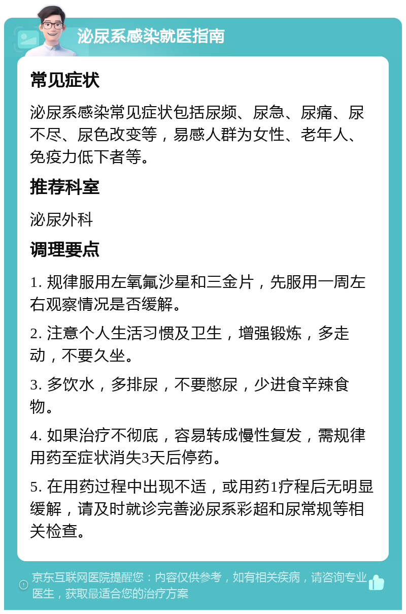 泌尿系感染就医指南 常见症状 泌尿系感染常见症状包括尿频、尿急、尿痛、尿不尽、尿色改变等，易感人群为女性、老年人、免疫力低下者等。 推荐科室 泌尿外科 调理要点 1. 规律服用左氧氟沙星和三金片，先服用一周左右观察情况是否缓解。 2. 注意个人生活习惯及卫生，增强锻炼，多走动，不要久坐。 3. 多饮水，多排尿，不要憋尿，少进食辛辣食物。 4. 如果治疗不彻底，容易转成慢性复发，需规律用药至症状消失3天后停药。 5. 在用药过程中出现不适，或用药1疗程后无明显缓解，请及时就诊完善泌尿系彩超和尿常规等相关检查。