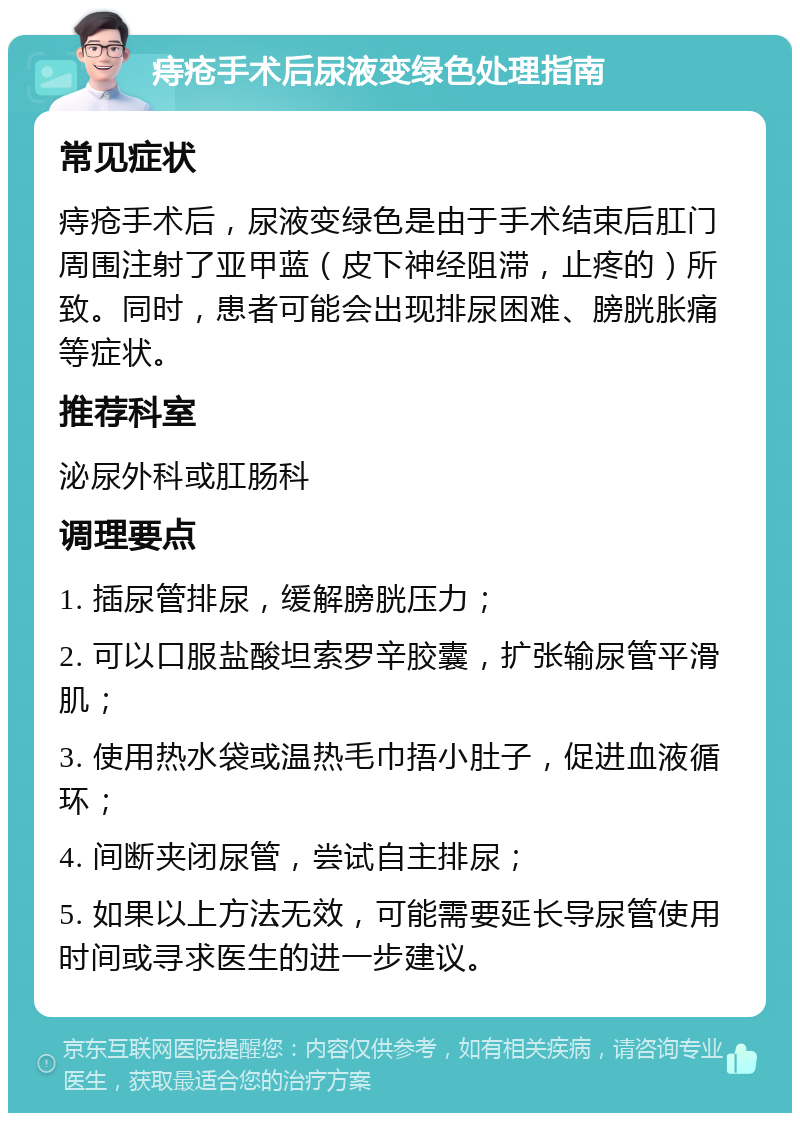 痔疮手术后尿液变绿色处理指南 常见症状 痔疮手术后，尿液变绿色是由于手术结束后肛门周围注射了亚甲蓝（皮下神经阻滞，止疼的）所致。同时，患者可能会出现排尿困难、膀胱胀痛等症状。 推荐科室 泌尿外科或肛肠科 调理要点 1. 插尿管排尿，缓解膀胱压力； 2. 可以口服盐酸坦索罗辛胶囊，扩张输尿管平滑肌； 3. 使用热水袋或温热毛巾捂小肚子，促进血液循环； 4. 间断夹闭尿管，尝试自主排尿； 5. 如果以上方法无效，可能需要延长导尿管使用时间或寻求医生的进一步建议。