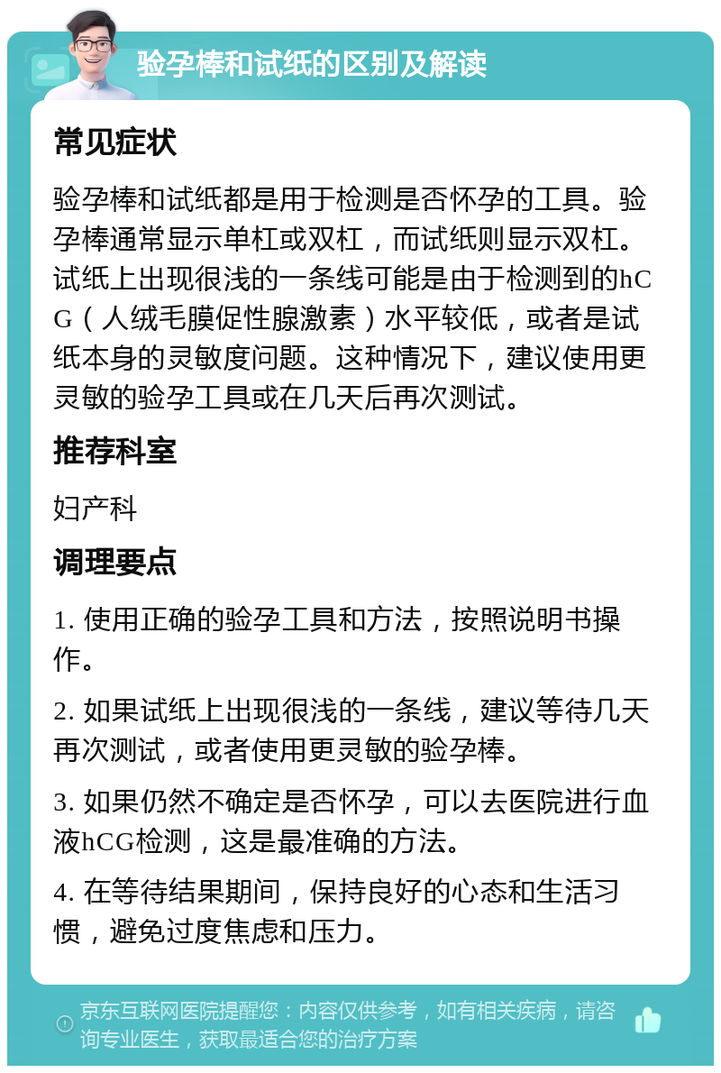 验孕棒和试纸的区别及解读 常见症状 验孕棒和试纸都是用于检测是否怀孕的工具。验孕棒通常显示单杠或双杠，而试纸则显示双杠。试纸上出现很浅的一条线可能是由于检测到的hCG（人绒毛膜促性腺激素）水平较低，或者是试纸本身的灵敏度问题。这种情况下，建议使用更灵敏的验孕工具或在几天后再次测试。 推荐科室 妇产科 调理要点 1. 使用正确的验孕工具和方法，按照说明书操作。 2. 如果试纸上出现很浅的一条线，建议等待几天再次测试，或者使用更灵敏的验孕棒。 3. 如果仍然不确定是否怀孕，可以去医院进行血液hCG检测，这是最准确的方法。 4. 在等待结果期间，保持良好的心态和生活习惯，避免过度焦虑和压力。