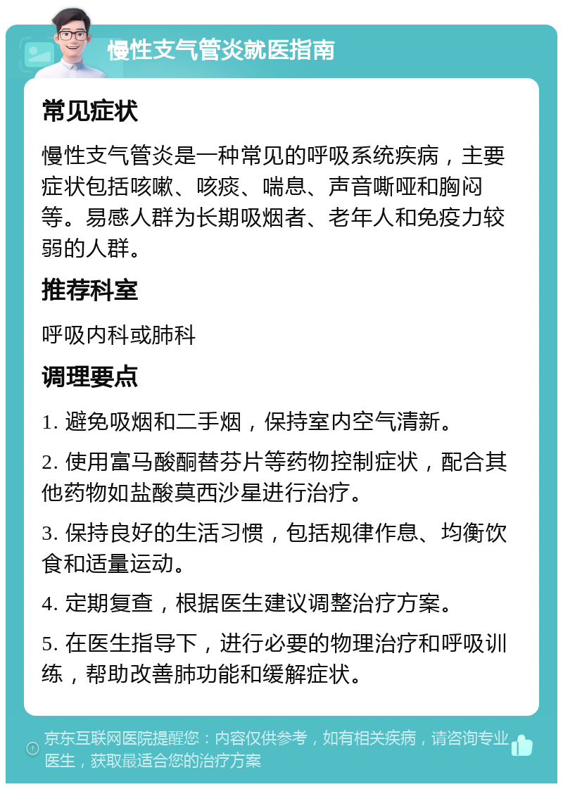 慢性支气管炎就医指南 常见症状 慢性支气管炎是一种常见的呼吸系统疾病，主要症状包括咳嗽、咳痰、喘息、声音嘶哑和胸闷等。易感人群为长期吸烟者、老年人和免疫力较弱的人群。 推荐科室 呼吸内科或肺科 调理要点 1. 避免吸烟和二手烟，保持室内空气清新。 2. 使用富马酸酮替芬片等药物控制症状，配合其他药物如盐酸莫西沙星进行治疗。 3. 保持良好的生活习惯，包括规律作息、均衡饮食和适量运动。 4. 定期复查，根据医生建议调整治疗方案。 5. 在医生指导下，进行必要的物理治疗和呼吸训练，帮助改善肺功能和缓解症状。