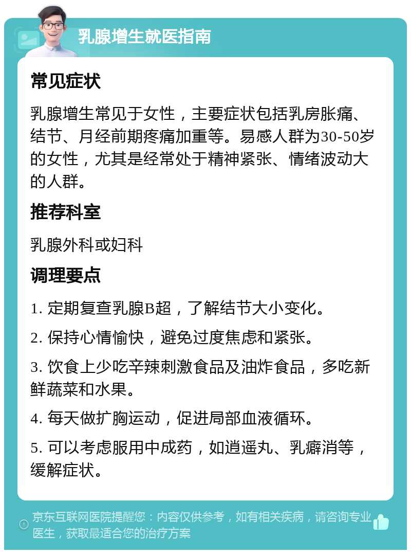 乳腺增生就医指南 常见症状 乳腺增生常见于女性，主要症状包括乳房胀痛、结节、月经前期疼痛加重等。易感人群为30-50岁的女性，尤其是经常处于精神紧张、情绪波动大的人群。 推荐科室 乳腺外科或妇科 调理要点 1. 定期复查乳腺B超，了解结节大小变化。 2. 保持心情愉快，避免过度焦虑和紧张。 3. 饮食上少吃辛辣刺激食品及油炸食品，多吃新鲜蔬菜和水果。 4. 每天做扩胸运动，促进局部血液循环。 5. 可以考虑服用中成药，如逍遥丸、乳癖消等，缓解症状。