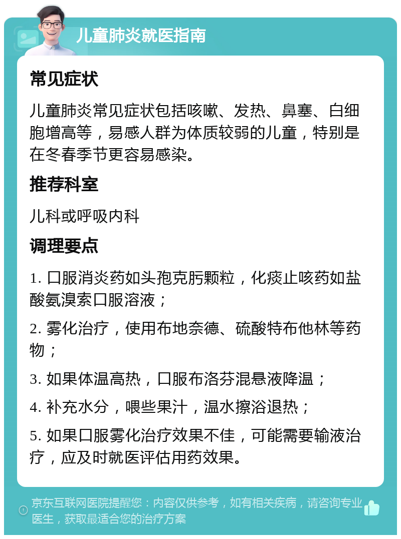 儿童肺炎就医指南 常见症状 儿童肺炎常见症状包括咳嗽、发热、鼻塞、白细胞增高等，易感人群为体质较弱的儿童，特别是在冬春季节更容易感染。 推荐科室 儿科或呼吸内科 调理要点 1. 口服消炎药如头孢克肟颗粒，化痰止咳药如盐酸氨溴索口服溶液； 2. 雾化治疗，使用布地奈德、硫酸特布他林等药物； 3. 如果体温高热，口服布洛芬混悬液降温； 4. 补充水分，喂些果汁，温水擦浴退热； 5. 如果口服雾化治疗效果不佳，可能需要输液治疗，应及时就医评估用药效果。