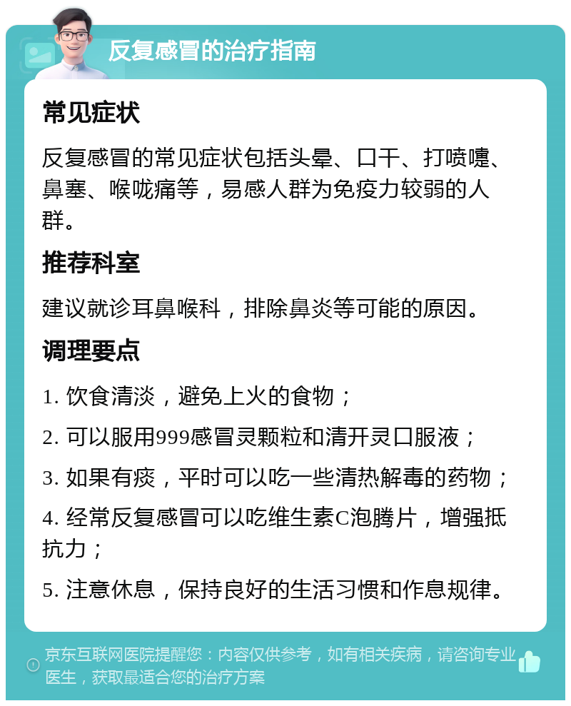 反复感冒的治疗指南 常见症状 反复感冒的常见症状包括头晕、口干、打喷嚏、鼻塞、喉咙痛等，易感人群为免疫力较弱的人群。 推荐科室 建议就诊耳鼻喉科，排除鼻炎等可能的原因。 调理要点 1. 饮食清淡，避免上火的食物； 2. 可以服用999感冒灵颗粒和清开灵口服液； 3. 如果有痰，平时可以吃一些清热解毒的药物； 4. 经常反复感冒可以吃维生素C泡腾片，增强抵抗力； 5. 注意休息，保持良好的生活习惯和作息规律。