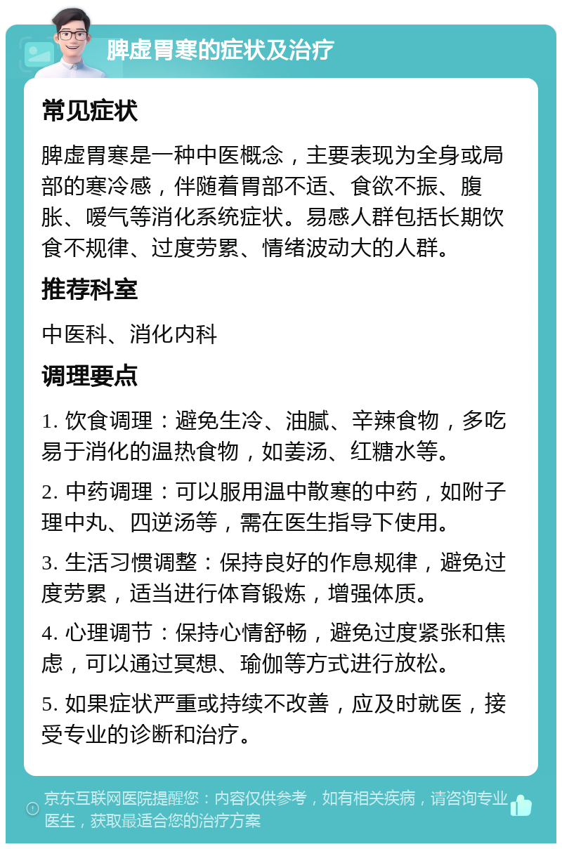 脾虚胃寒的症状及治疗 常见症状 脾虚胃寒是一种中医概念，主要表现为全身或局部的寒冷感，伴随着胃部不适、食欲不振、腹胀、嗳气等消化系统症状。易感人群包括长期饮食不规律、过度劳累、情绪波动大的人群。 推荐科室 中医科、消化内科 调理要点 1. 饮食调理：避免生冷、油腻、辛辣食物，多吃易于消化的温热食物，如姜汤、红糖水等。 2. 中药调理：可以服用温中散寒的中药，如附子理中丸、四逆汤等，需在医生指导下使用。 3. 生活习惯调整：保持良好的作息规律，避免过度劳累，适当进行体育锻炼，增强体质。 4. 心理调节：保持心情舒畅，避免过度紧张和焦虑，可以通过冥想、瑜伽等方式进行放松。 5. 如果症状严重或持续不改善，应及时就医，接受专业的诊断和治疗。