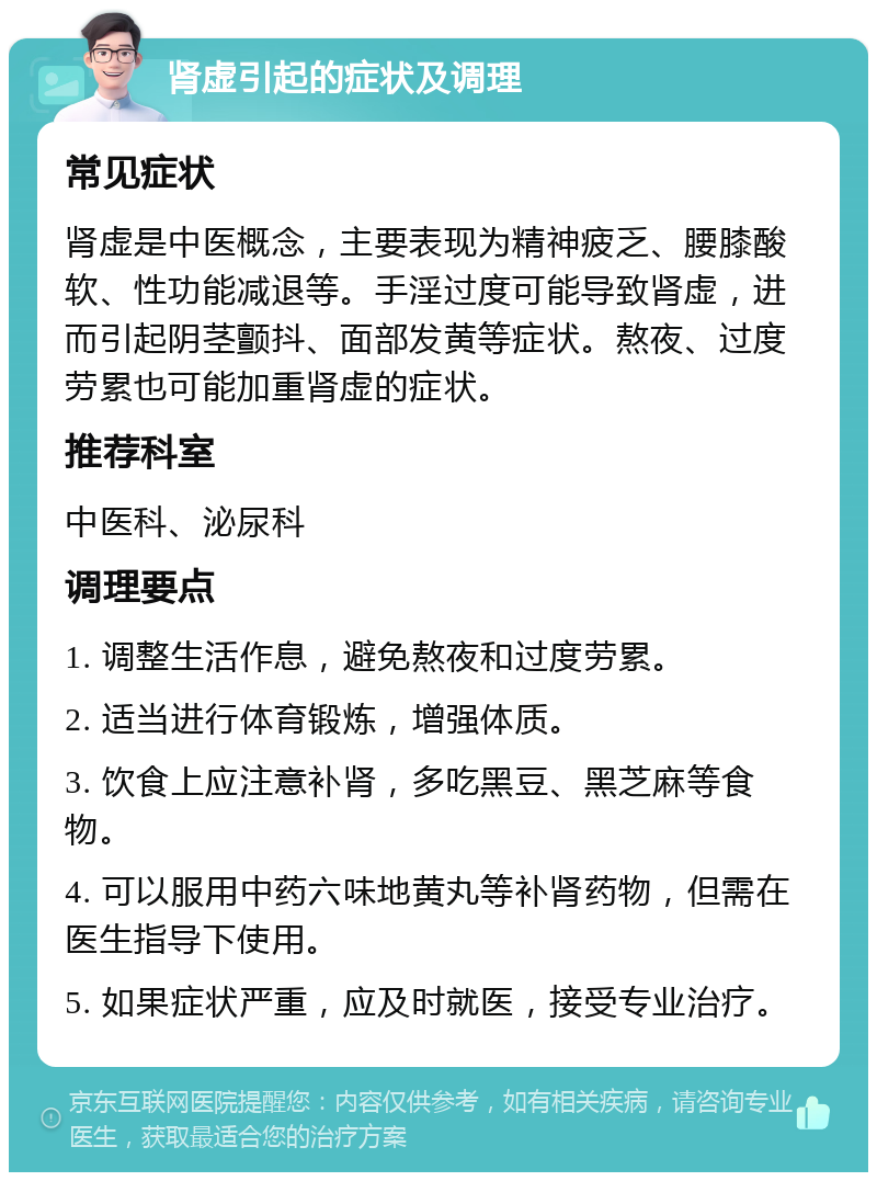 肾虚引起的症状及调理 常见症状 肾虚是中医概念，主要表现为精神疲乏、腰膝酸软、性功能减退等。手淫过度可能导致肾虚，进而引起阴茎颤抖、面部发黄等症状。熬夜、过度劳累也可能加重肾虚的症状。 推荐科室 中医科、泌尿科 调理要点 1. 调整生活作息，避免熬夜和过度劳累。 2. 适当进行体育锻炼，增强体质。 3. 饮食上应注意补肾，多吃黑豆、黑芝麻等食物。 4. 可以服用中药六味地黄丸等补肾药物，但需在医生指导下使用。 5. 如果症状严重，应及时就医，接受专业治疗。