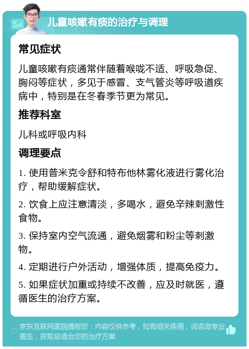 儿童咳嗽有痰的治疗与调理 常见症状 儿童咳嗽有痰通常伴随着喉咙不适、呼吸急促、胸闷等症状，多见于感冒、支气管炎等呼吸道疾病中，特别是在冬春季节更为常见。 推荐科室 儿科或呼吸内科 调理要点 1. 使用普米克令舒和特布他林雾化液进行雾化治疗，帮助缓解症状。 2. 饮食上应注意清淡，多喝水，避免辛辣刺激性食物。 3. 保持室内空气流通，避免烟雾和粉尘等刺激物。 4. 定期进行户外活动，增强体质，提高免疫力。 5. 如果症状加重或持续不改善，应及时就医，遵循医生的治疗方案。