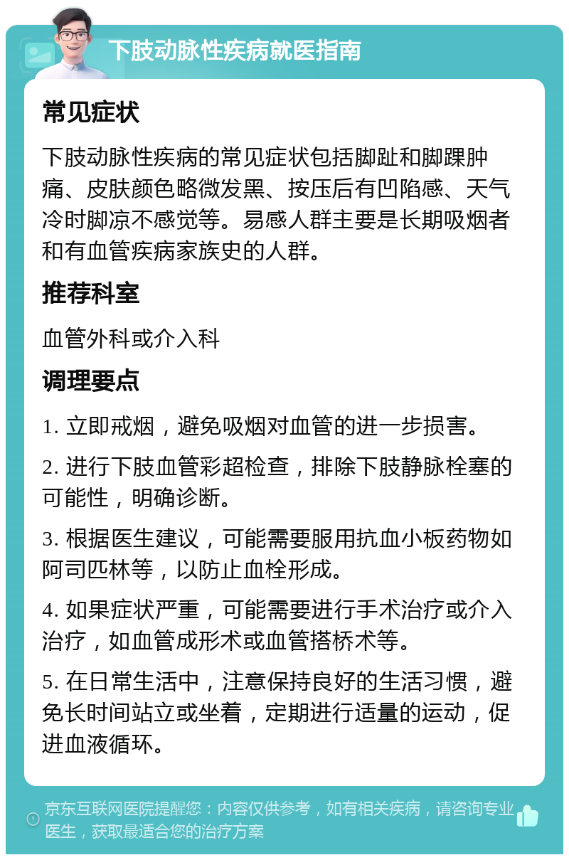 下肢动脉性疾病就医指南 常见症状 下肢动脉性疾病的常见症状包括脚趾和脚踝肿痛、皮肤颜色略微发黑、按压后有凹陷感、天气冷时脚凉不感觉等。易感人群主要是长期吸烟者和有血管疾病家族史的人群。 推荐科室 血管外科或介入科 调理要点 1. 立即戒烟，避免吸烟对血管的进一步损害。 2. 进行下肢血管彩超检查，排除下肢静脉栓塞的可能性，明确诊断。 3. 根据医生建议，可能需要服用抗血小板药物如阿司匹林等，以防止血栓形成。 4. 如果症状严重，可能需要进行手术治疗或介入治疗，如血管成形术或血管搭桥术等。 5. 在日常生活中，注意保持良好的生活习惯，避免长时间站立或坐着，定期进行适量的运动，促进血液循环。