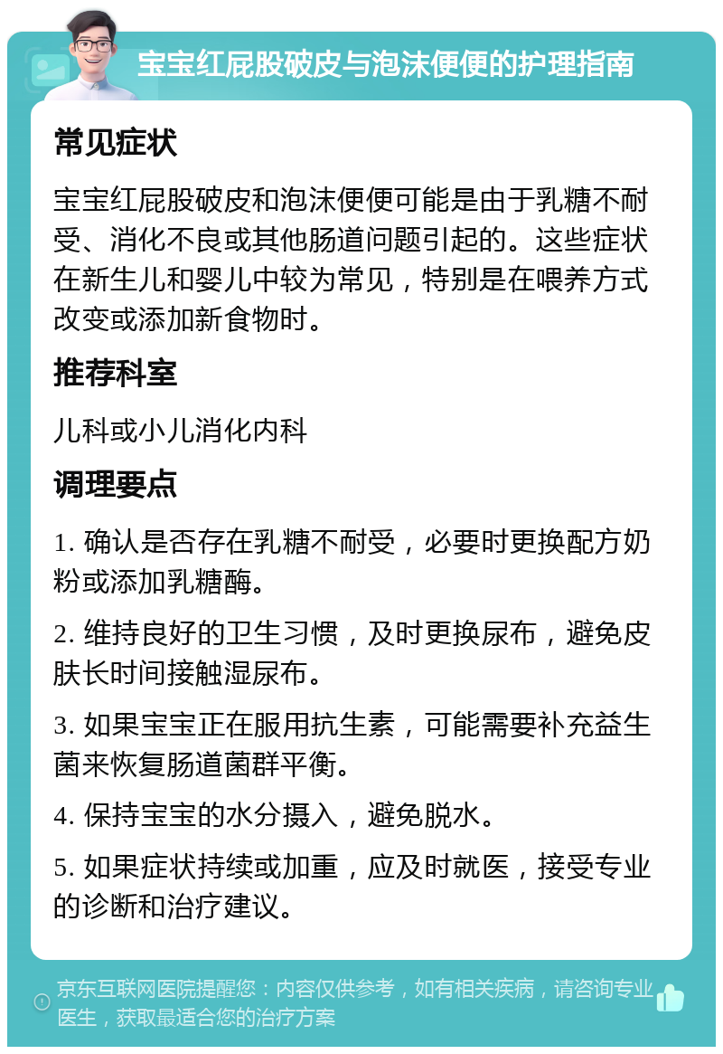 宝宝红屁股破皮与泡沫便便的护理指南 常见症状 宝宝红屁股破皮和泡沫便便可能是由于乳糖不耐受、消化不良或其他肠道问题引起的。这些症状在新生儿和婴儿中较为常见，特别是在喂养方式改变或添加新食物时。 推荐科室 儿科或小儿消化内科 调理要点 1. 确认是否存在乳糖不耐受，必要时更换配方奶粉或添加乳糖酶。 2. 维持良好的卫生习惯，及时更换尿布，避免皮肤长时间接触湿尿布。 3. 如果宝宝正在服用抗生素，可能需要补充益生菌来恢复肠道菌群平衡。 4. 保持宝宝的水分摄入，避免脱水。 5. 如果症状持续或加重，应及时就医，接受专业的诊断和治疗建议。