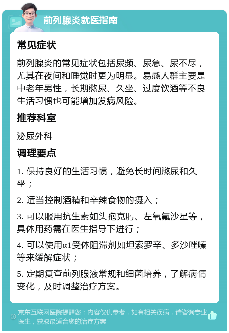 前列腺炎就医指南 常见症状 前列腺炎的常见症状包括尿频、尿急、尿不尽，尤其在夜间和睡觉时更为明显。易感人群主要是中老年男性，长期憋尿、久坐、过度饮酒等不良生活习惯也可能增加发病风险。 推荐科室 泌尿外科 调理要点 1. 保持良好的生活习惯，避免长时间憋尿和久坐； 2. 适当控制酒精和辛辣食物的摄入； 3. 可以服用抗生素如头孢克肟、左氧氟沙星等，具体用药需在医生指导下进行； 4. 可以使用α1受体阻滞剂如坦索罗辛、多沙唑嗪等来缓解症状； 5. 定期复查前列腺液常规和细菌培养，了解病情变化，及时调整治疗方案。