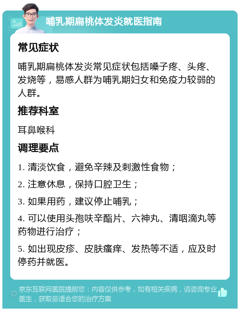 哺乳期扁桃体发炎就医指南 常见症状 哺乳期扁桃体发炎常见症状包括嗓子疼、头疼、发烧等，易感人群为哺乳期妇女和免疫力较弱的人群。 推荐科室 耳鼻喉科 调理要点 1. 清淡饮食，避免辛辣及刺激性食物； 2. 注意休息，保持口腔卫生； 3. 如果用药，建议停止哺乳； 4. 可以使用头孢呋辛酯片、六神丸、清咽滴丸等药物进行治疗； 5. 如出现皮疹、皮肤瘙痒、发热等不适，应及时停药并就医。