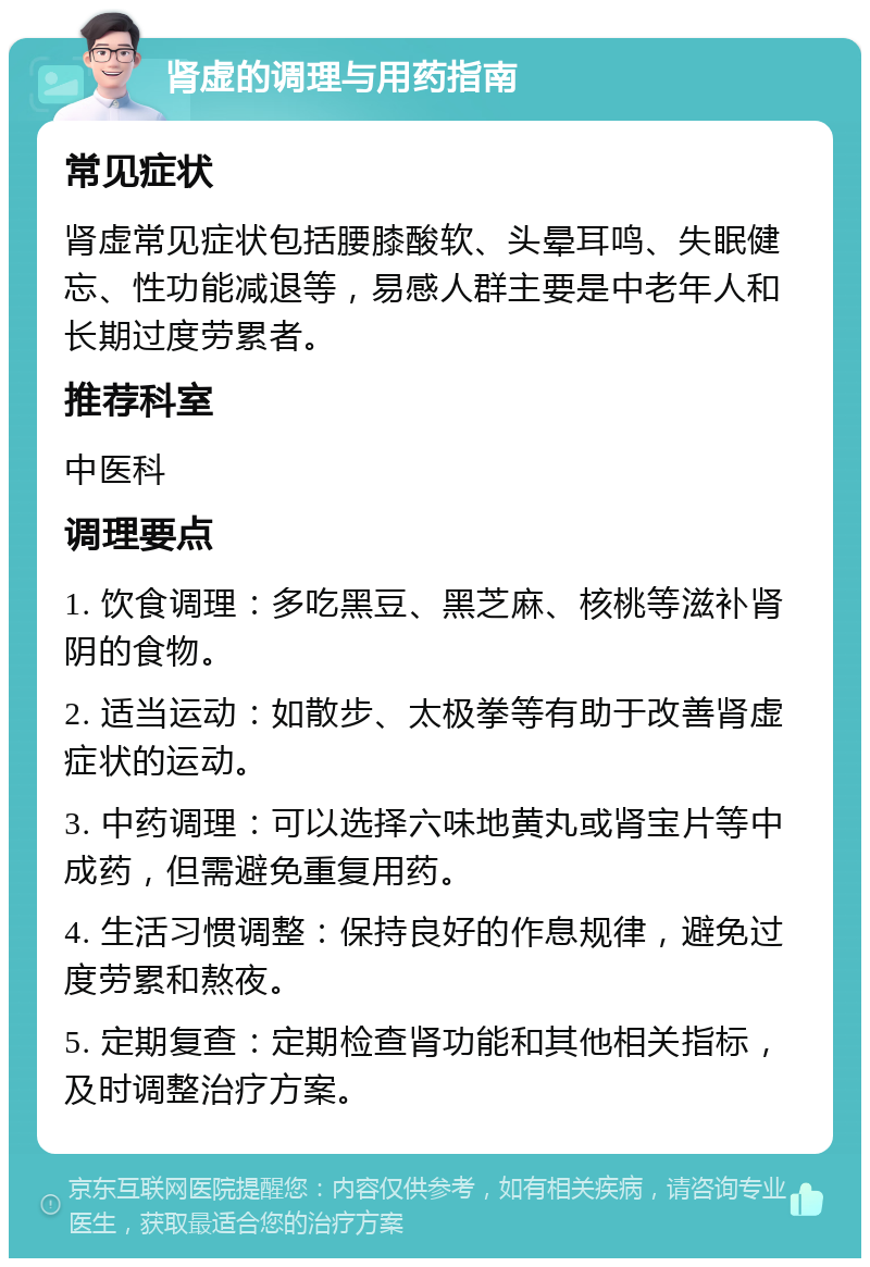 肾虚的调理与用药指南 常见症状 肾虚常见症状包括腰膝酸软、头晕耳鸣、失眠健忘、性功能减退等，易感人群主要是中老年人和长期过度劳累者。 推荐科室 中医科 调理要点 1. 饮食调理：多吃黑豆、黑芝麻、核桃等滋补肾阴的食物。 2. 适当运动：如散步、太极拳等有助于改善肾虚症状的运动。 3. 中药调理：可以选择六味地黄丸或肾宝片等中成药，但需避免重复用药。 4. 生活习惯调整：保持良好的作息规律，避免过度劳累和熬夜。 5. 定期复查：定期检查肾功能和其他相关指标，及时调整治疗方案。