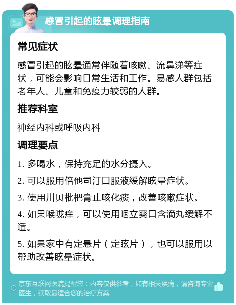 感冒引起的眩晕调理指南 常见症状 感冒引起的眩晕通常伴随着咳嗽、流鼻涕等症状，可能会影响日常生活和工作。易感人群包括老年人、儿童和免疫力较弱的人群。 推荐科室 神经内科或呼吸内科 调理要点 1. 多喝水，保持充足的水分摄入。 2. 可以服用倍他司汀口服液缓解眩晕症状。 3. 使用川贝枇杷膏止咳化痰，改善咳嗽症状。 4. 如果喉咙痒，可以使用咽立爽口含滴丸缓解不适。 5. 如果家中有定悬片（定眩片），也可以服用以帮助改善眩晕症状。