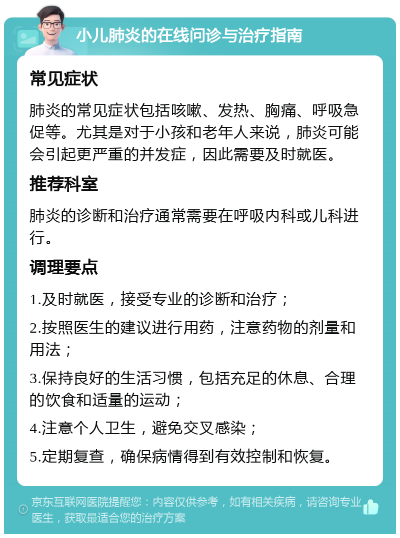 小儿肺炎的在线问诊与治疗指南 常见症状 肺炎的常见症状包括咳嗽、发热、胸痛、呼吸急促等。尤其是对于小孩和老年人来说，肺炎可能会引起更严重的并发症，因此需要及时就医。 推荐科室 肺炎的诊断和治疗通常需要在呼吸内科或儿科进行。 调理要点 1.及时就医，接受专业的诊断和治疗； 2.按照医生的建议进行用药，注意药物的剂量和用法； 3.保持良好的生活习惯，包括充足的休息、合理的饮食和适量的运动； 4.注意个人卫生，避免交叉感染； 5.定期复查，确保病情得到有效控制和恢复。