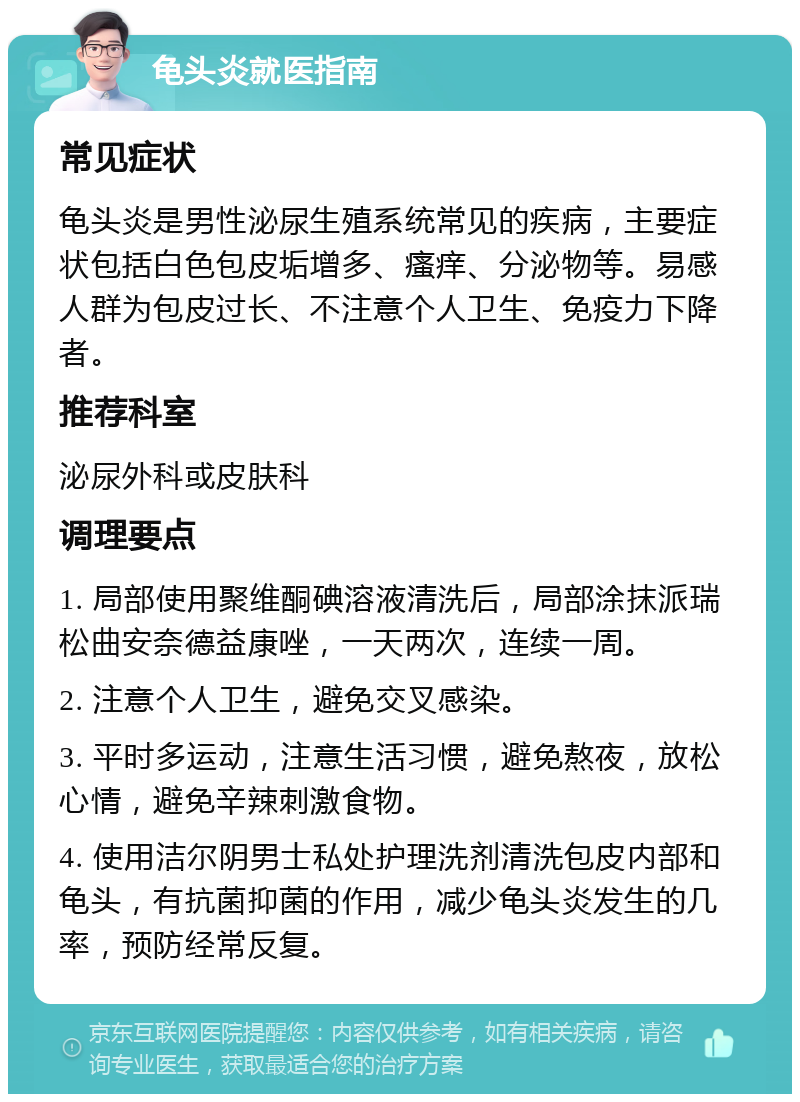 龟头炎就医指南 常见症状 龟头炎是男性泌尿生殖系统常见的疾病，主要症状包括白色包皮垢增多、瘙痒、分泌物等。易感人群为包皮过长、不注意个人卫生、免疫力下降者。 推荐科室 泌尿外科或皮肤科 调理要点 1. 局部使用聚维酮碘溶液清洗后，局部涂抹派瑞松曲安奈德益康唑，一天两次，连续一周。 2. 注意个人卫生，避免交叉感染。 3. 平时多运动，注意生活习惯，避免熬夜，放松心情，避免辛辣刺激食物。 4. 使用洁尔阴男士私处护理洗剂清洗包皮内部和龟头，有抗菌抑菌的作用，减少龟头炎发生的几率，预防经常反复。