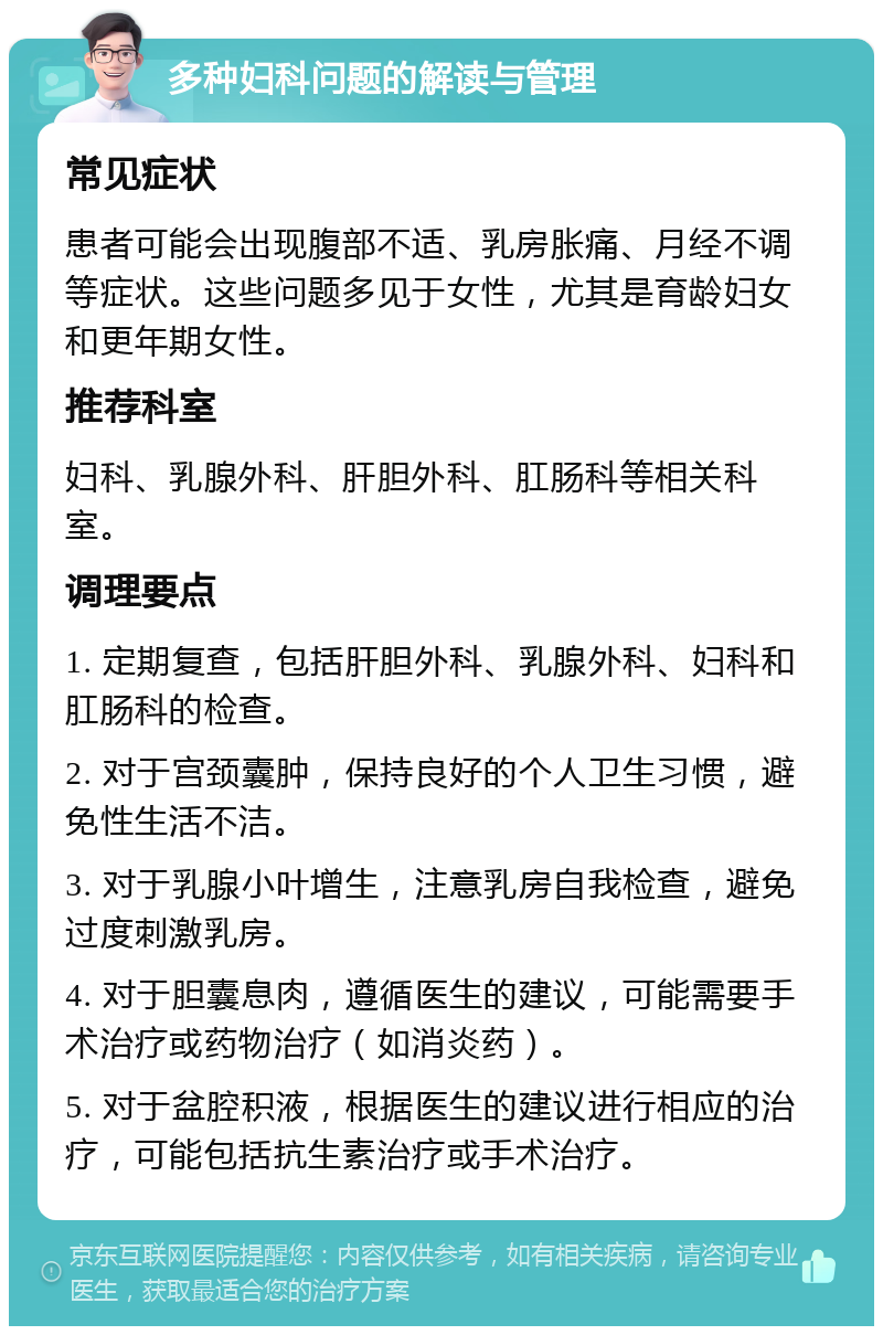 多种妇科问题的解读与管理 常见症状 患者可能会出现腹部不适、乳房胀痛、月经不调等症状。这些问题多见于女性，尤其是育龄妇女和更年期女性。 推荐科室 妇科、乳腺外科、肝胆外科、肛肠科等相关科室。 调理要点 1. 定期复查，包括肝胆外科、乳腺外科、妇科和肛肠科的检查。 2. 对于宫颈囊肿，保持良好的个人卫生习惯，避免性生活不洁。 3. 对于乳腺小叶增生，注意乳房自我检查，避免过度刺激乳房。 4. 对于胆囊息肉，遵循医生的建议，可能需要手术治疗或药物治疗（如消炎药）。 5. 对于盆腔积液，根据医生的建议进行相应的治疗，可能包括抗生素治疗或手术治疗。