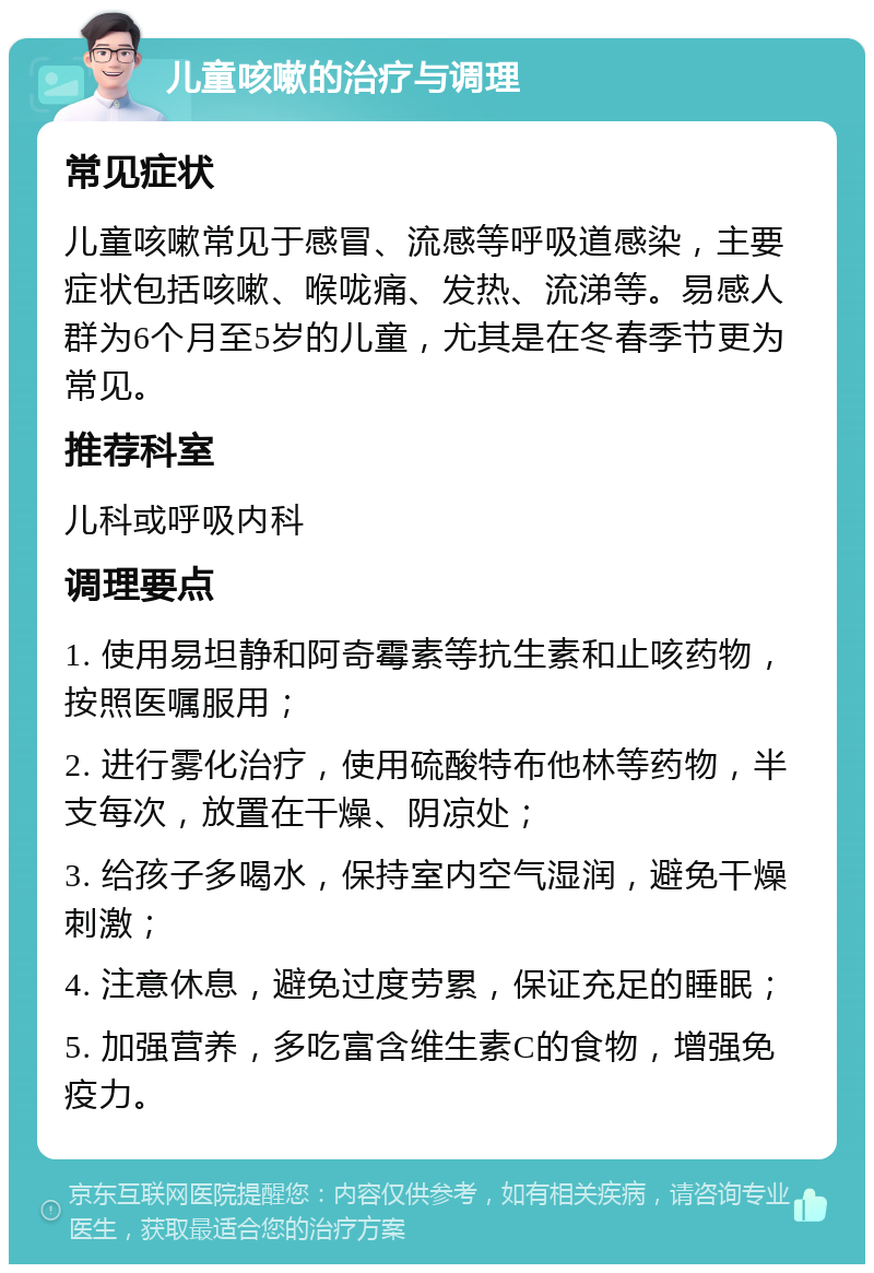 儿童咳嗽的治疗与调理 常见症状 儿童咳嗽常见于感冒、流感等呼吸道感染，主要症状包括咳嗽、喉咙痛、发热、流涕等。易感人群为6个月至5岁的儿童，尤其是在冬春季节更为常见。 推荐科室 儿科或呼吸内科 调理要点 1. 使用易坦静和阿奇霉素等抗生素和止咳药物，按照医嘱服用； 2. 进行雾化治疗，使用硫酸特布他林等药物，半支每次，放置在干燥、阴凉处； 3. 给孩子多喝水，保持室内空气湿润，避免干燥刺激； 4. 注意休息，避免过度劳累，保证充足的睡眠； 5. 加强营养，多吃富含维生素C的食物，增强免疫力。