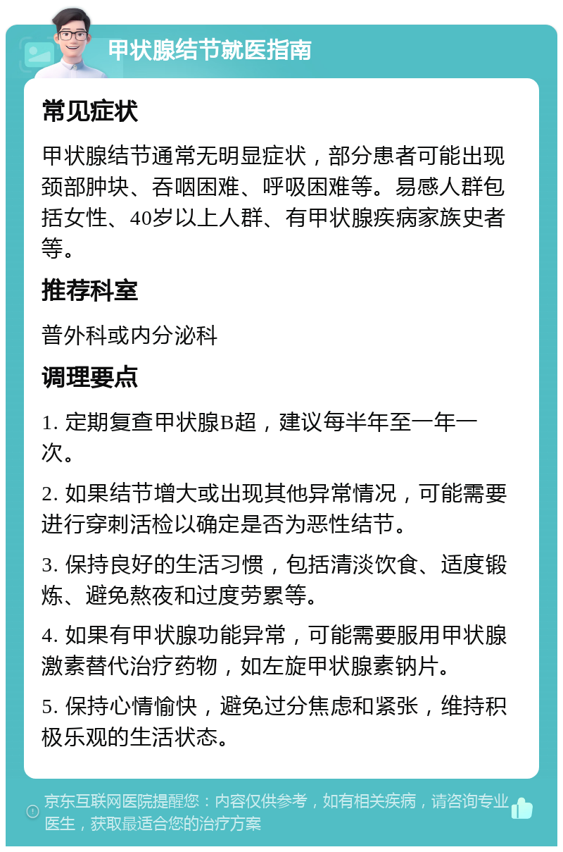 甲状腺结节就医指南 常见症状 甲状腺结节通常无明显症状，部分患者可能出现颈部肿块、吞咽困难、呼吸困难等。易感人群包括女性、40岁以上人群、有甲状腺疾病家族史者等。 推荐科室 普外科或内分泌科 调理要点 1. 定期复查甲状腺B超，建议每半年至一年一次。 2. 如果结节增大或出现其他异常情况，可能需要进行穿刺活检以确定是否为恶性结节。 3. 保持良好的生活习惯，包括清淡饮食、适度锻炼、避免熬夜和过度劳累等。 4. 如果有甲状腺功能异常，可能需要服用甲状腺激素替代治疗药物，如左旋甲状腺素钠片。 5. 保持心情愉快，避免过分焦虑和紧张，维持积极乐观的生活状态。