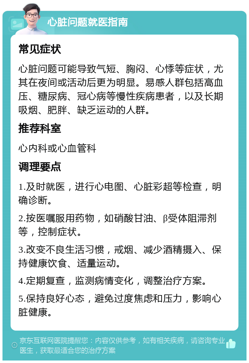 心脏问题就医指南 常见症状 心脏问题可能导致气短、胸闷、心悸等症状，尤其在夜间或活动后更为明显。易感人群包括高血压、糖尿病、冠心病等慢性疾病患者，以及长期吸烟、肥胖、缺乏运动的人群。 推荐科室 心内科或心血管科 调理要点 1.及时就医，进行心电图、心脏彩超等检查，明确诊断。 2.按医嘱服用药物，如硝酸甘油、β受体阻滞剂等，控制症状。 3.改变不良生活习惯，戒烟、减少酒精摄入、保持健康饮食、适量运动。 4.定期复查，监测病情变化，调整治疗方案。 5.保持良好心态，避免过度焦虑和压力，影响心脏健康。