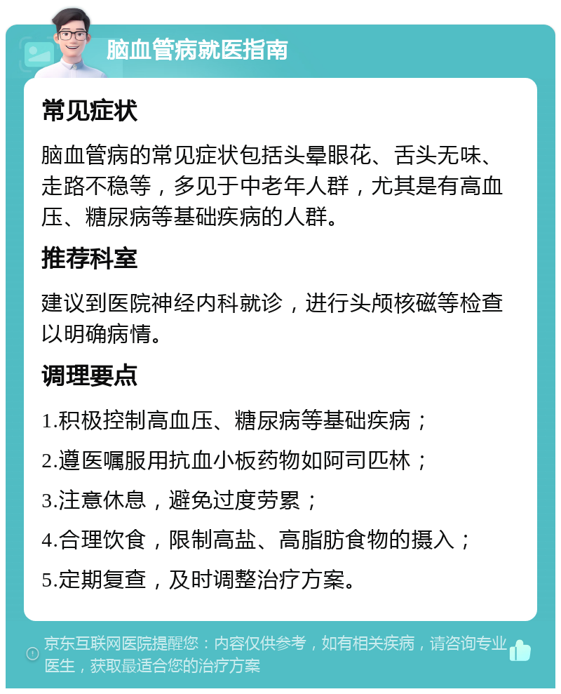 脑血管病就医指南 常见症状 脑血管病的常见症状包括头晕眼花、舌头无味、走路不稳等，多见于中老年人群，尤其是有高血压、糖尿病等基础疾病的人群。 推荐科室 建议到医院神经内科就诊，进行头颅核磁等检查以明确病情。 调理要点 1.积极控制高血压、糖尿病等基础疾病； 2.遵医嘱服用抗血小板药物如阿司匹林； 3.注意休息，避免过度劳累； 4.合理饮食，限制高盐、高脂肪食物的摄入； 5.定期复查，及时调整治疗方案。