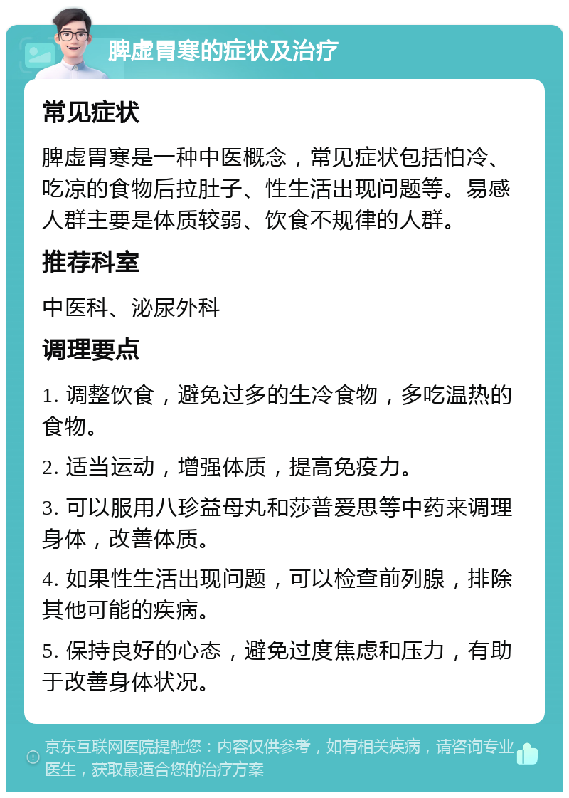 脾虚胃寒的症状及治疗 常见症状 脾虚胃寒是一种中医概念，常见症状包括怕冷、吃凉的食物后拉肚子、性生活出现问题等。易感人群主要是体质较弱、饮食不规律的人群。 推荐科室 中医科、泌尿外科 调理要点 1. 调整饮食，避免过多的生冷食物，多吃温热的食物。 2. 适当运动，增强体质，提高免疫力。 3. 可以服用八珍益母丸和莎普爱思等中药来调理身体，改善体质。 4. 如果性生活出现问题，可以检查前列腺，排除其他可能的疾病。 5. 保持良好的心态，避免过度焦虑和压力，有助于改善身体状况。