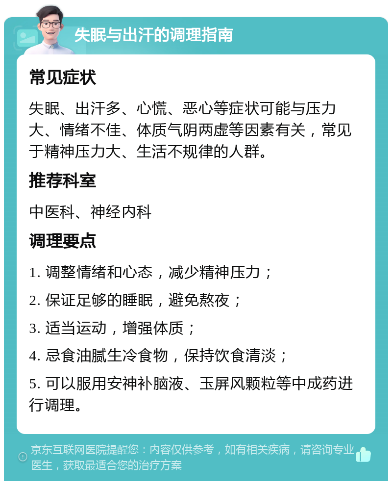 失眠与出汗的调理指南 常见症状 失眠、出汗多、心慌、恶心等症状可能与压力大、情绪不佳、体质气阴两虚等因素有关，常见于精神压力大、生活不规律的人群。 推荐科室 中医科、神经内科 调理要点 1. 调整情绪和心态，减少精神压力； 2. 保证足够的睡眠，避免熬夜； 3. 适当运动，增强体质； 4. 忌食油腻生冷食物，保持饮食清淡； 5. 可以服用安神补脑液、玉屏风颗粒等中成药进行调理。