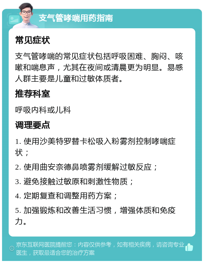 支气管哮喘用药指南 常见症状 支气管哮喘的常见症状包括呼吸困难、胸闷、咳嗽和喘息声，尤其在夜间或清晨更为明显。易感人群主要是儿童和过敏体质者。 推荐科室 呼吸内科或儿科 调理要点 1. 使用沙美特罗替卡松吸入粉雾剂控制哮喘症状； 2. 使用曲安奈德鼻喷雾剂缓解过敏反应； 3. 避免接触过敏原和刺激性物质； 4. 定期复查和调整用药方案； 5. 加强锻炼和改善生活习惯，增强体质和免疫力。