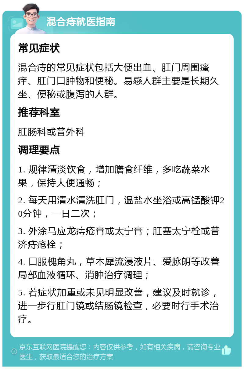 混合痔就医指南 常见症状 混合痔的常见症状包括大便出血、肛门周围瘙痒、肛门口肿物和便秘。易感人群主要是长期久坐、便秘或腹泻的人群。 推荐科室 肛肠科或普外科 调理要点 1. 规律清淡饮食，增加膳食纤维，多吃蔬菜水果，保持大便通畅； 2. 每天用清水清洗肛门，温盐水坐浴或高锰酸钾20分钟，一日二次； 3. 外涂马应龙痔疮膏或太宁膏；肛塞太宁栓或普济痔疮栓； 4. 口服槐角丸，草木犀流浸液片、爱脉朗等改善局部血液循环、消肿治疗调理； 5. 若症状加重或未见明显改善，建议及时就诊，进一步行肛门镜或结肠镜检查，必要时行手术治疗。