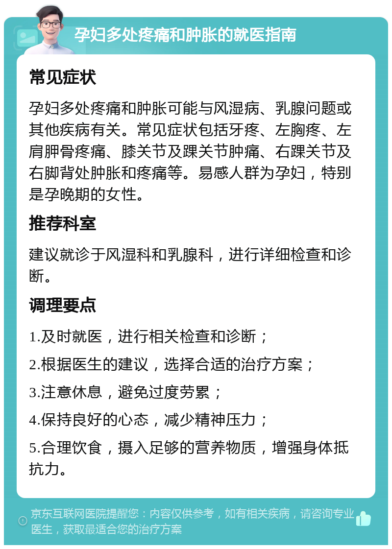 孕妇多处疼痛和肿胀的就医指南 常见症状 孕妇多处疼痛和肿胀可能与风湿病、乳腺问题或其他疾病有关。常见症状包括牙疼、左胸疼、左肩胛骨疼痛、膝关节及踝关节肿痛、右踝关节及右脚背处肿胀和疼痛等。易感人群为孕妇，特别是孕晚期的女性。 推荐科室 建议就诊于风湿科和乳腺科，进行详细检查和诊断。 调理要点 1.及时就医，进行相关检查和诊断； 2.根据医生的建议，选择合适的治疗方案； 3.注意休息，避免过度劳累； 4.保持良好的心态，减少精神压力； 5.合理饮食，摄入足够的营养物质，增强身体抵抗力。