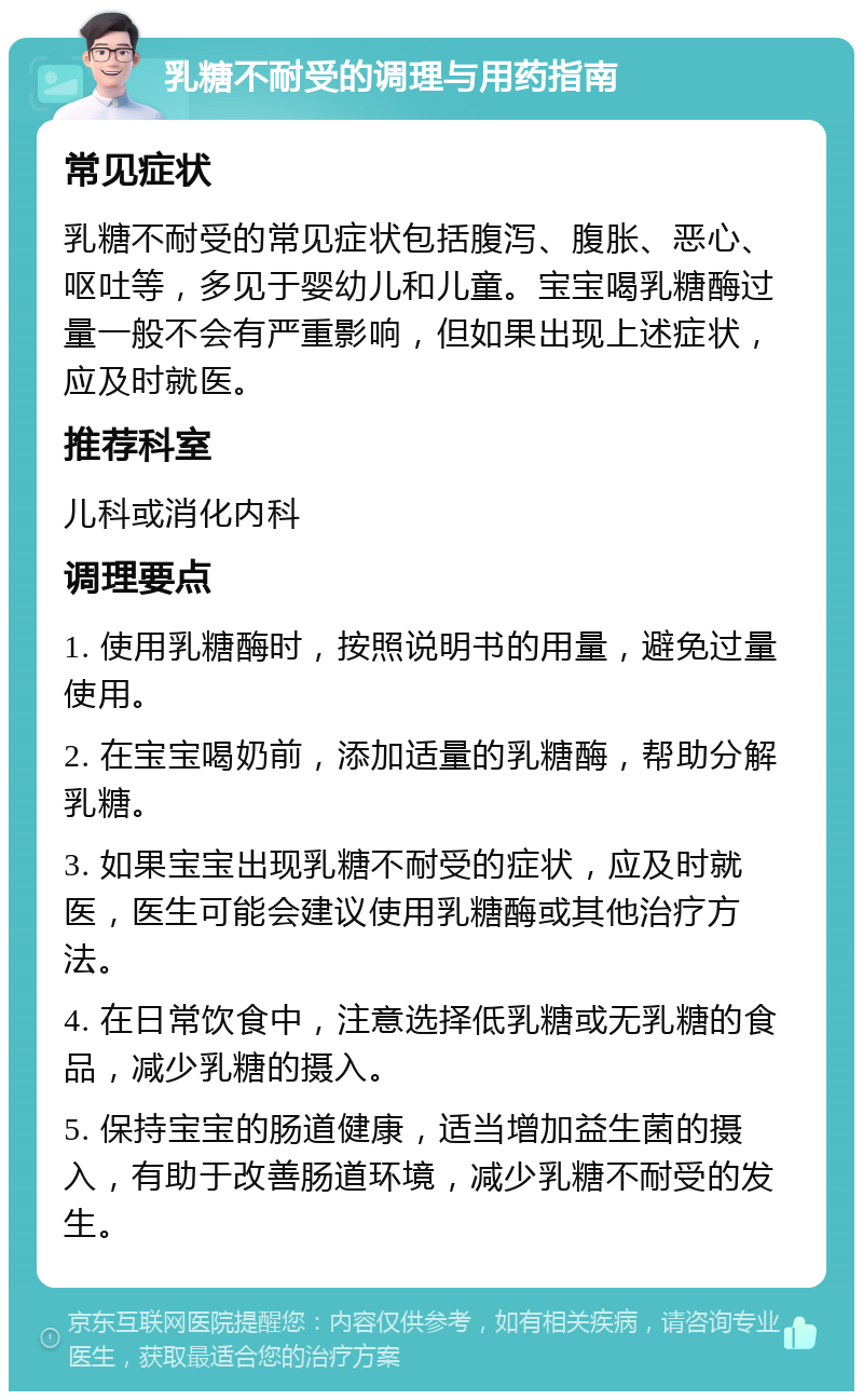 乳糖不耐受的调理与用药指南 常见症状 乳糖不耐受的常见症状包括腹泻、腹胀、恶心、呕吐等，多见于婴幼儿和儿童。宝宝喝乳糖酶过量一般不会有严重影响，但如果出现上述症状，应及时就医。 推荐科室 儿科或消化内科 调理要点 1. 使用乳糖酶时，按照说明书的用量，避免过量使用。 2. 在宝宝喝奶前，添加适量的乳糖酶，帮助分解乳糖。 3. 如果宝宝出现乳糖不耐受的症状，应及时就医，医生可能会建议使用乳糖酶或其他治疗方法。 4. 在日常饮食中，注意选择低乳糖或无乳糖的食品，减少乳糖的摄入。 5. 保持宝宝的肠道健康，适当增加益生菌的摄入，有助于改善肠道环境，减少乳糖不耐受的发生。