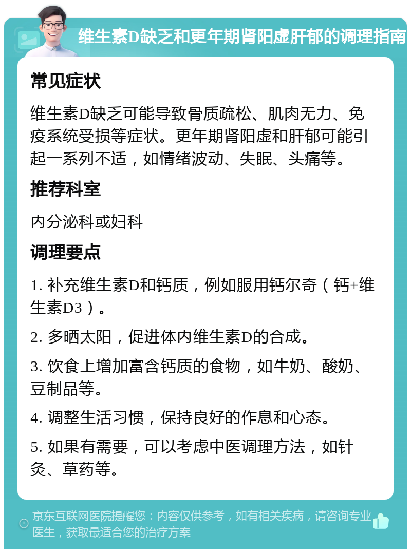 维生素D缺乏和更年期肾阳虚肝郁的调理指南 常见症状 维生素D缺乏可能导致骨质疏松、肌肉无力、免疫系统受损等症状。更年期肾阳虚和肝郁可能引起一系列不适，如情绪波动、失眠、头痛等。 推荐科室 内分泌科或妇科 调理要点 1. 补充维生素D和钙质，例如服用钙尔奇（钙+维生素D3）。 2. 多晒太阳，促进体内维生素D的合成。 3. 饮食上增加富含钙质的食物，如牛奶、酸奶、豆制品等。 4. 调整生活习惯，保持良好的作息和心态。 5. 如果有需要，可以考虑中医调理方法，如针灸、草药等。