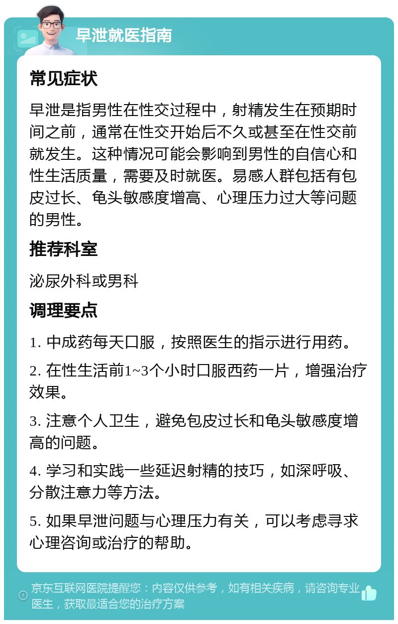 早泄就医指南 常见症状 早泄是指男性在性交过程中，射精发生在预期时间之前，通常在性交开始后不久或甚至在性交前就发生。这种情况可能会影响到男性的自信心和性生活质量，需要及时就医。易感人群包括有包皮过长、龟头敏感度增高、心理压力过大等问题的男性。 推荐科室 泌尿外科或男科 调理要点 1. 中成药每天口服，按照医生的指示进行用药。 2. 在性生活前1~3个小时口服西药一片，增强治疗效果。 3. 注意个人卫生，避免包皮过长和龟头敏感度增高的问题。 4. 学习和实践一些延迟射精的技巧，如深呼吸、分散注意力等方法。 5. 如果早泄问题与心理压力有关，可以考虑寻求心理咨询或治疗的帮助。