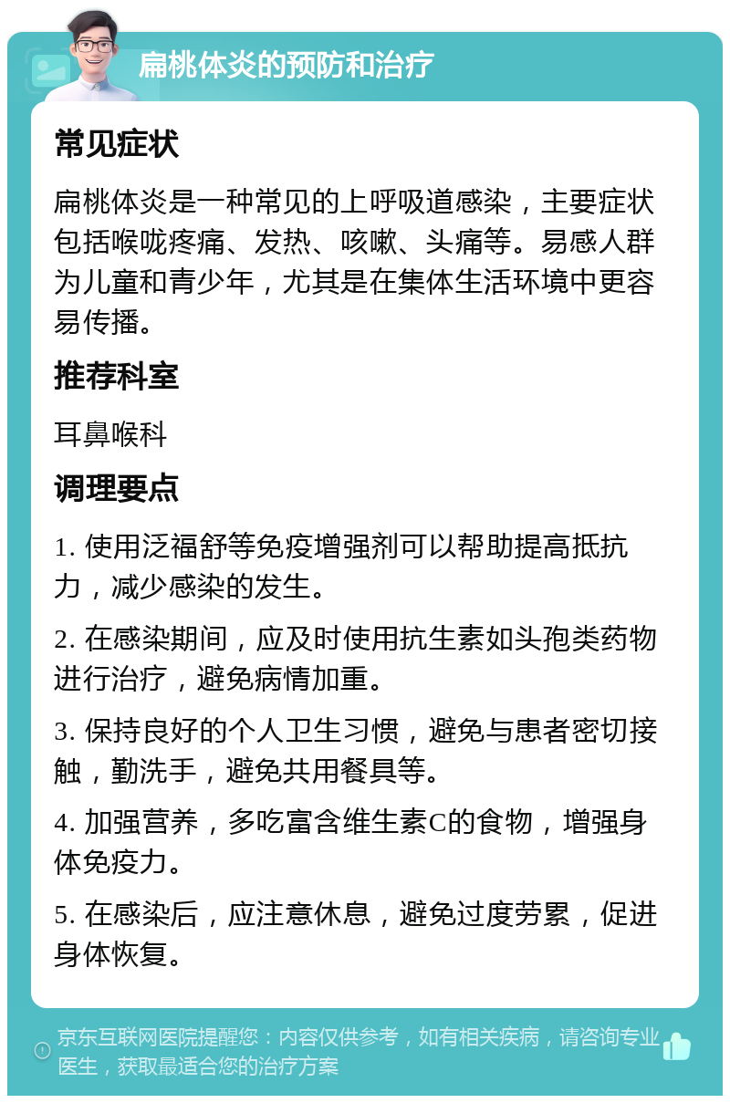 扁桃体炎的预防和治疗 常见症状 扁桃体炎是一种常见的上呼吸道感染，主要症状包括喉咙疼痛、发热、咳嗽、头痛等。易感人群为儿童和青少年，尤其是在集体生活环境中更容易传播。 推荐科室 耳鼻喉科 调理要点 1. 使用泛福舒等免疫增强剂可以帮助提高抵抗力，减少感染的发生。 2. 在感染期间，应及时使用抗生素如头孢类药物进行治疗，避免病情加重。 3. 保持良好的个人卫生习惯，避免与患者密切接触，勤洗手，避免共用餐具等。 4. 加强营养，多吃富含维生素C的食物，增强身体免疫力。 5. 在感染后，应注意休息，避免过度劳累，促进身体恢复。