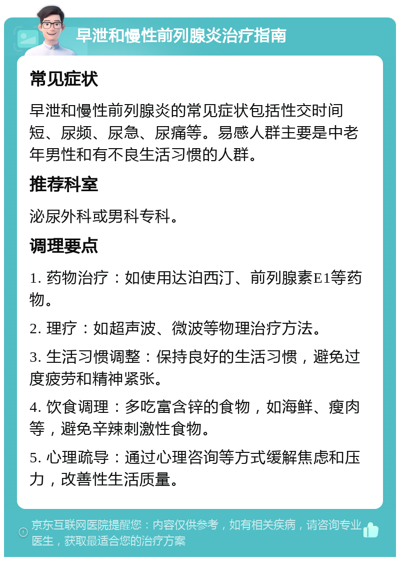 早泄和慢性前列腺炎治疗指南 常见症状 早泄和慢性前列腺炎的常见症状包括性交时间短、尿频、尿急、尿痛等。易感人群主要是中老年男性和有不良生活习惯的人群。 推荐科室 泌尿外科或男科专科。 调理要点 1. 药物治疗：如使用达泊西汀、前列腺素E1等药物。 2. 理疗：如超声波、微波等物理治疗方法。 3. 生活习惯调整：保持良好的生活习惯，避免过度疲劳和精神紧张。 4. 饮食调理：多吃富含锌的食物，如海鲜、瘦肉等，避免辛辣刺激性食物。 5. 心理疏导：通过心理咨询等方式缓解焦虑和压力，改善性生活质量。