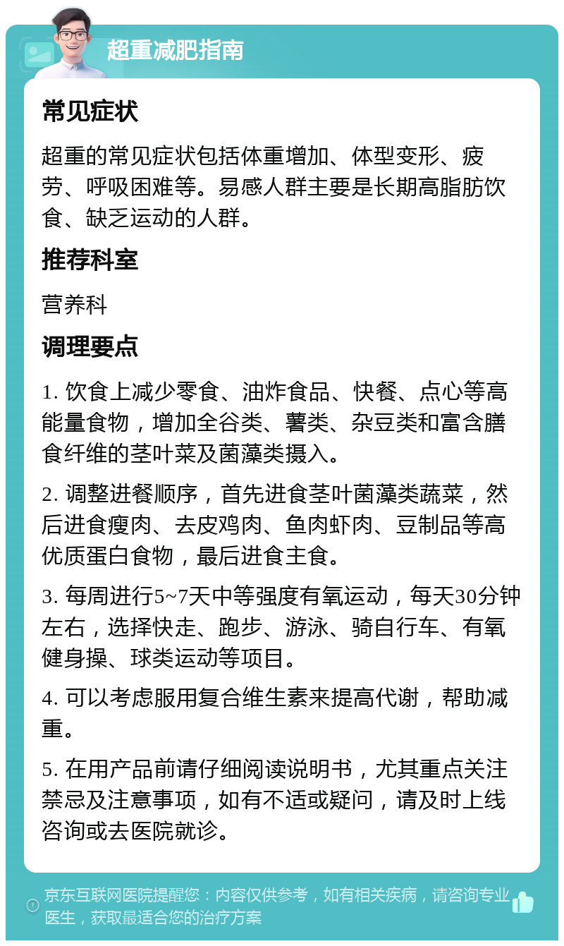 超重减肥指南 常见症状 超重的常见症状包括体重增加、体型变形、疲劳、呼吸困难等。易感人群主要是长期高脂肪饮食、缺乏运动的人群。 推荐科室 营养科 调理要点 1. 饮食上减少零食、油炸食品、快餐、点心等高能量食物，增加全谷类、薯类、杂豆类和富含膳食纤维的茎叶菜及菌藻类摄入。 2. 调整进餐顺序，首先进食茎叶菌藻类蔬菜，然后进食瘦肉、去皮鸡肉、鱼肉虾肉、豆制品等高优质蛋白食物，最后进食主食。 3. 每周进行5~7天中等强度有氧运动，每天30分钟左右，选择快走、跑步、游泳、骑自行车、有氧健身操、球类运动等项目。 4. 可以考虑服用复合维生素来提高代谢，帮助减重。 5. 在用产品前请仔细阅读说明书，尤其重点关注禁忌及注意事项，如有不适或疑问，请及时上线咨询或去医院就诊。