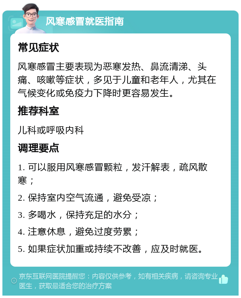 风寒感冒就医指南 常见症状 风寒感冒主要表现为恶寒发热、鼻流清涕、头痛、咳嗽等症状，多见于儿童和老年人，尤其在气候变化或免疫力下降时更容易发生。 推荐科室 儿科或呼吸内科 调理要点 1. 可以服用风寒感冒颗粒，发汗解表，疏风散寒； 2. 保持室内空气流通，避免受凉； 3. 多喝水，保持充足的水分； 4. 注意休息，避免过度劳累； 5. 如果症状加重或持续不改善，应及时就医。