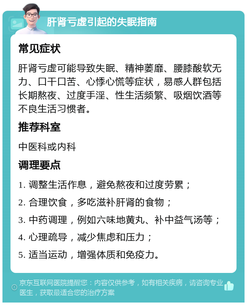 肝肾亏虚引起的失眠指南 常见症状 肝肾亏虚可能导致失眠、精神萎靡、腰膝酸软无力、口干口苦、心悸心慌等症状，易感人群包括长期熬夜、过度手淫、性生活频繁、吸烟饮酒等不良生活习惯者。 推荐科室 中医科或内科 调理要点 1. 调整生活作息，避免熬夜和过度劳累； 2. 合理饮食，多吃滋补肝肾的食物； 3. 中药调理，例如六味地黄丸、补中益气汤等； 4. 心理疏导，减少焦虑和压力； 5. 适当运动，增强体质和免疫力。