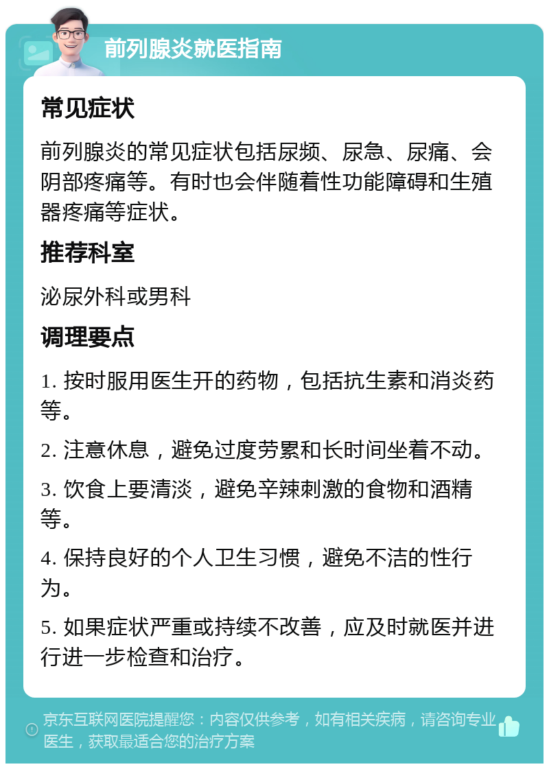 前列腺炎就医指南 常见症状 前列腺炎的常见症状包括尿频、尿急、尿痛、会阴部疼痛等。有时也会伴随着性功能障碍和生殖器疼痛等症状。 推荐科室 泌尿外科或男科 调理要点 1. 按时服用医生开的药物，包括抗生素和消炎药等。 2. 注意休息，避免过度劳累和长时间坐着不动。 3. 饮食上要清淡，避免辛辣刺激的食物和酒精等。 4. 保持良好的个人卫生习惯，避免不洁的性行为。 5. 如果症状严重或持续不改善，应及时就医并进行进一步检查和治疗。