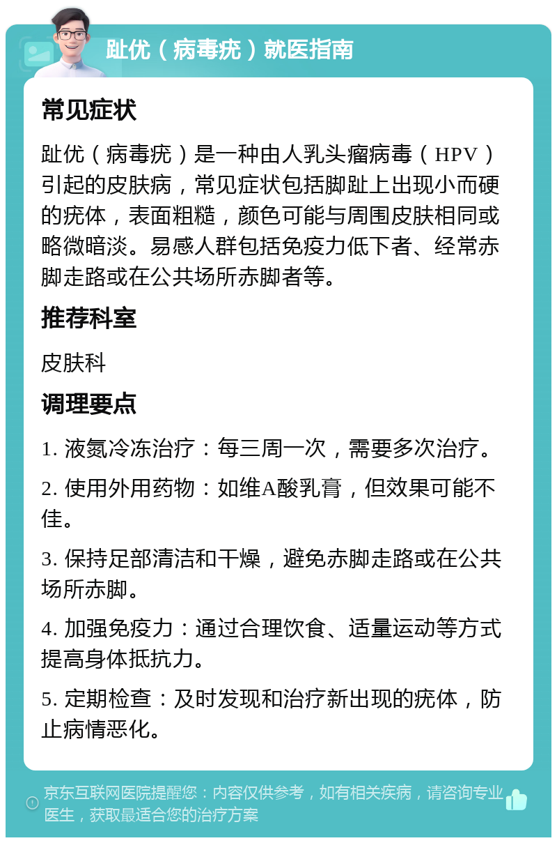 趾优（病毒疣）就医指南 常见症状 趾优（病毒疣）是一种由人乳头瘤病毒（HPV）引起的皮肤病，常见症状包括脚趾上出现小而硬的疣体，表面粗糙，颜色可能与周围皮肤相同或略微暗淡。易感人群包括免疫力低下者、经常赤脚走路或在公共场所赤脚者等。 推荐科室 皮肤科 调理要点 1. 液氮冷冻治疗：每三周一次，需要多次治疗。 2. 使用外用药物：如维A酸乳膏，但效果可能不佳。 3. 保持足部清洁和干燥，避免赤脚走路或在公共场所赤脚。 4. 加强免疫力：通过合理饮食、适量运动等方式提高身体抵抗力。 5. 定期检查：及时发现和治疗新出现的疣体，防止病情恶化。