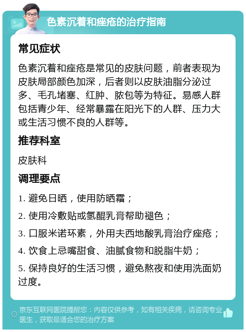 色素沉着和痤疮的治疗指南 常见症状 色素沉着和痤疮是常见的皮肤问题，前者表现为皮肤局部颜色加深，后者则以皮肤油脂分泌过多、毛孔堵塞、红肿、脓包等为特征。易感人群包括青少年、经常暴露在阳光下的人群、压力大或生活习惯不良的人群等。 推荐科室 皮肤科 调理要点 1. 避免日晒，使用防晒霜； 2. 使用冷敷贴或氢醌乳膏帮助褪色； 3. 口服米诺环素，外用夫西地酸乳膏治疗痤疮； 4. 饮食上忌嘴甜食、油腻食物和脱脂牛奶； 5. 保持良好的生活习惯，避免熬夜和使用洗面奶过度。